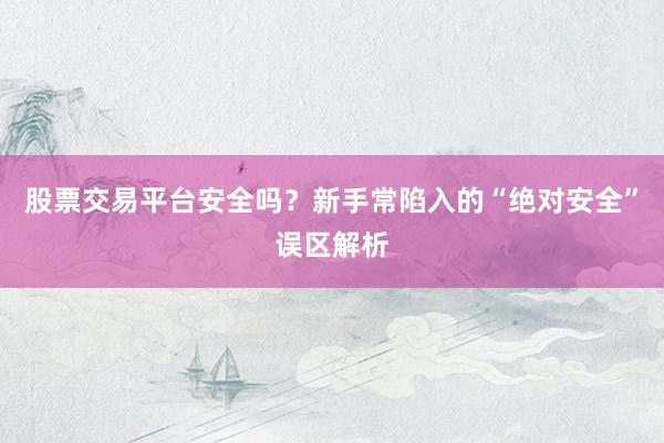 股票交易平台安全吗？新手常陷入的“绝对安全”误区解析