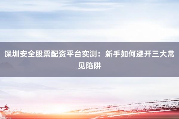 深圳安全股票配资平台实测：新手如何避开三大常见陷阱