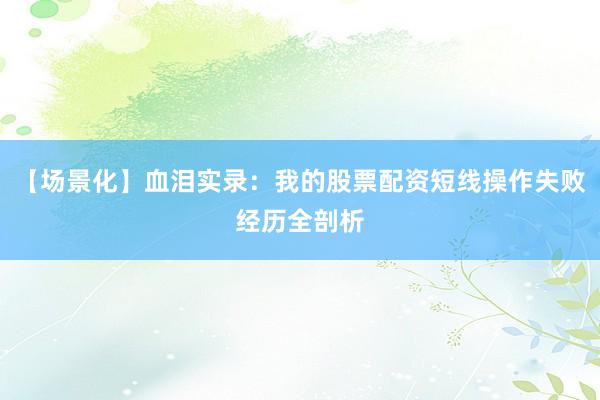【场景化】血泪实录：我的股票配资短线操作失败经历全剖析