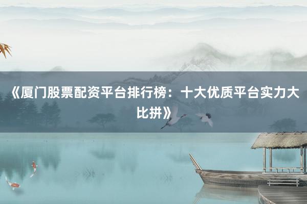 《厦门股票配资平台排行榜：十大优质平台实力大比拼》