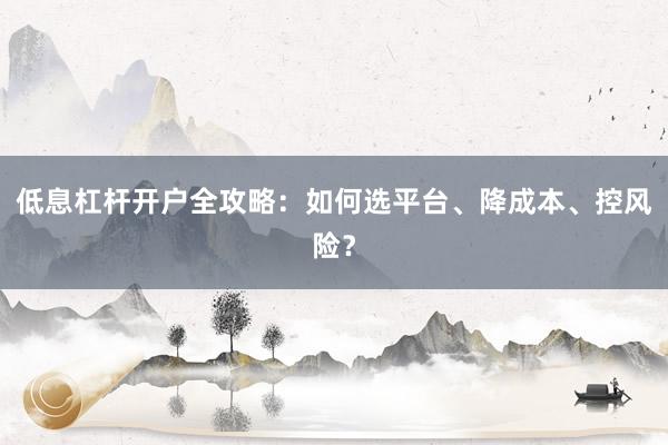 低息杠杆开户全攻略：如何选平台、降成本、控风险？
