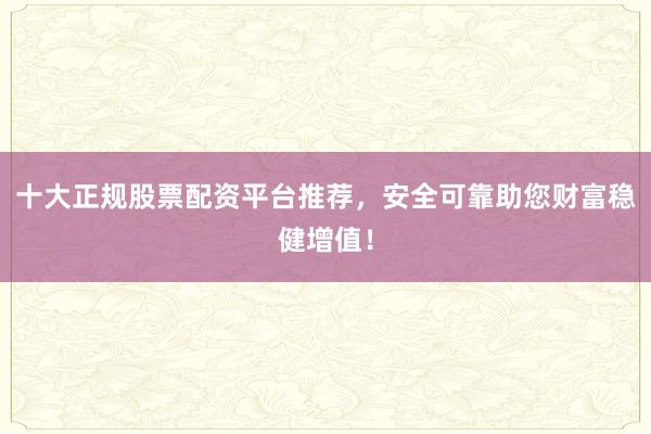 十大正规股票配资平台推荐，安全可靠助您财富稳健增值！