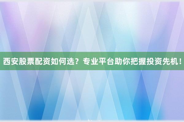 西安股票配资如何选？专业平台助你把握投资先机！