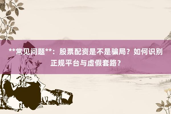 **常见问题**：股票配资是不是骗局？如何识别正规平台与虚假套路？