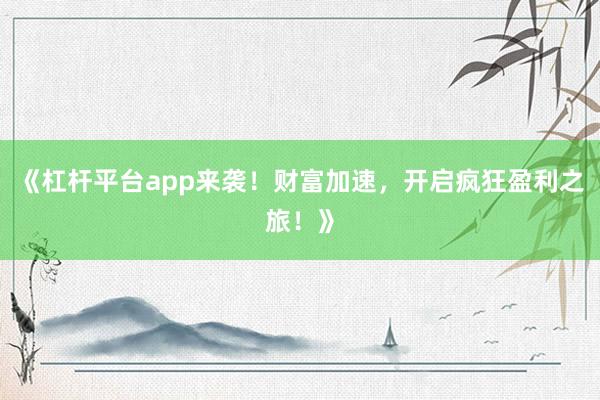 《杠杆平台app来袭！财富加速，开启疯狂盈利之旅！》