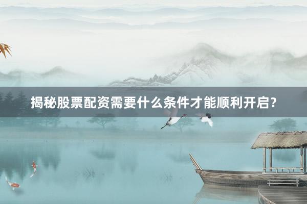 揭秘股票配资需要什么条件才能顺利开启？