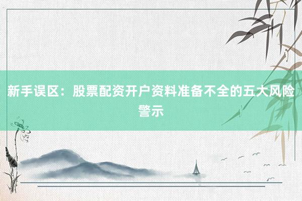 新手误区：股票配资开户资料准备不全的五大风险警示