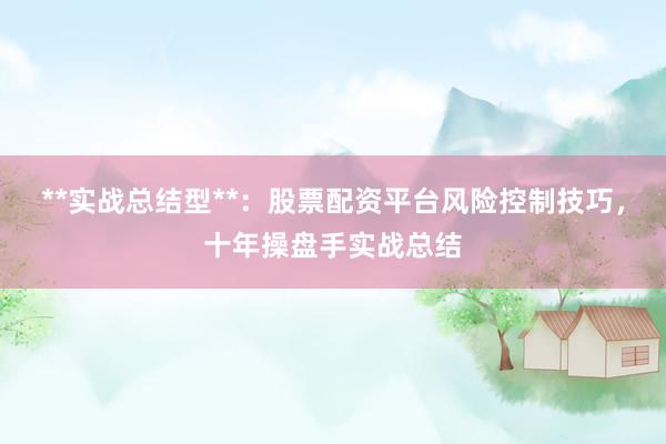 **实战总结型**：股票配资平台风险控制技巧，十年操盘手实战总结