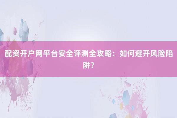 配资开户网平台安全评测全攻略：如何避开风险陷阱？