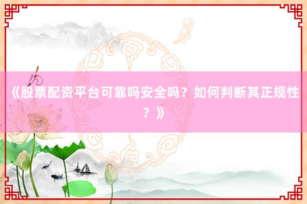 《股票配资平台可靠吗安全吗？如何判断其正规性？》
