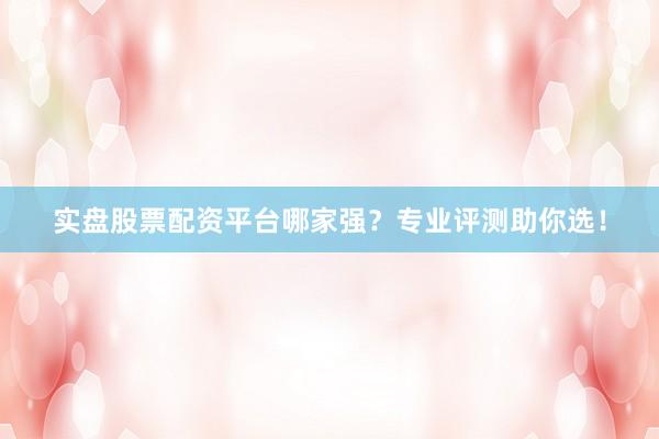 实盘股票配资平台哪家强？专业评测助你选！