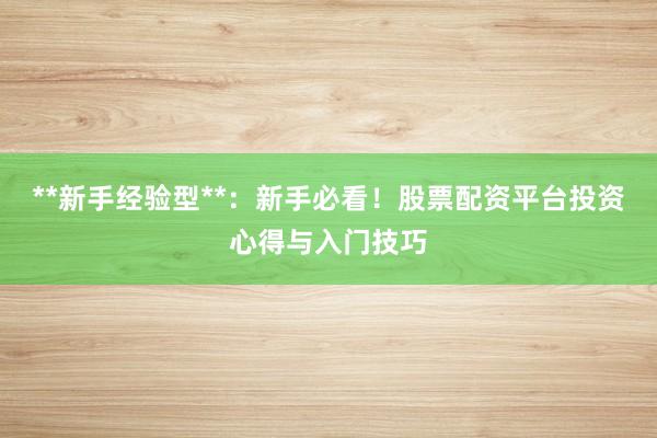 **新手经验型**：新手必看！股票配资平台投资心得与入门技巧