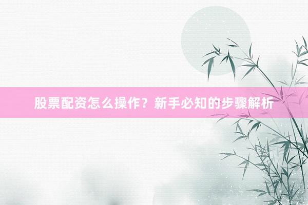 股票配资怎么操作？新手必知的步骤解析