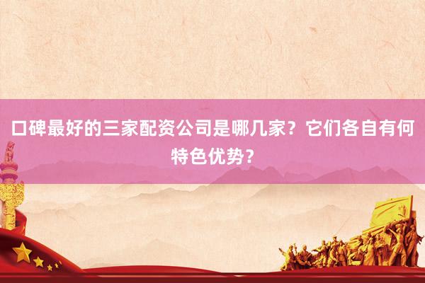 口碑最好的三家配资公司是哪几家？它们各自有何特色优势？
