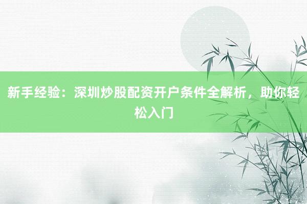 新手经验：深圳炒股配资开户条件全解析，助你轻松入门