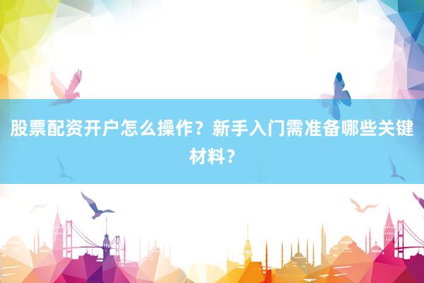 股票配资开户怎么操作？新手入门需准备哪些关键材料？