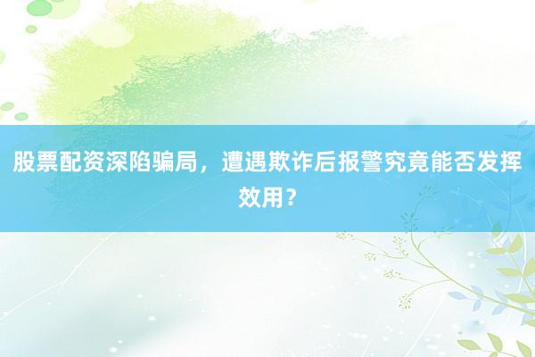 股票配资深陷骗局，遭遇欺诈后报警究竟能否发挥效用？