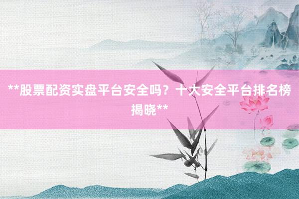 **股票配资实盘平台安全吗？十大安全平台排名榜揭晓**