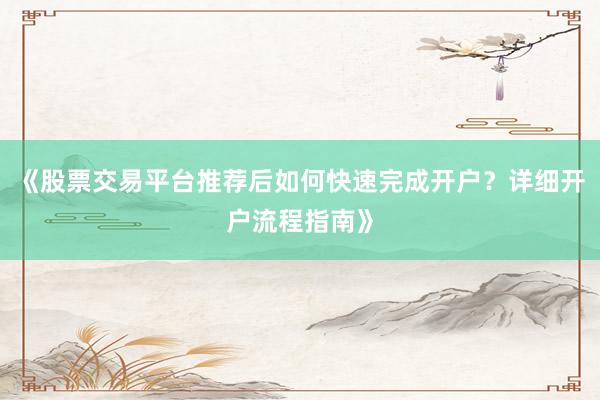《股票交易平台推荐后如何快速完成开户？详细开户流程指南》