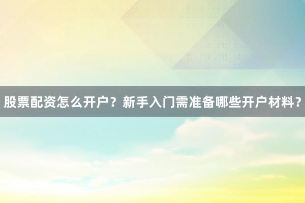 股票配资怎么开户？新手入门需准备哪些开户材料？