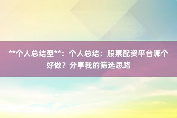 **个人总结型**：个人总结：股票配资平台哪个好做？分享我的筛选思路