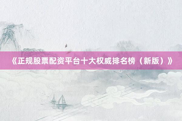 《正规股票配资平台十大权威排名榜（新版）》