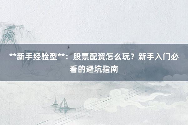 **新手经验型**：股票配资怎么玩？新手入门必看的避坑指南