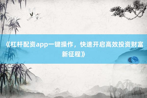 《杠杆配资app一键操作，快速开启高效投资财富新征程》