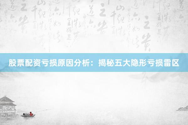 股票配资亏损原因分析：揭秘五大隐形亏损雷区