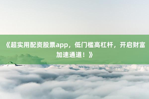 《超实用配资股票app，低门槛高杠杆，开启财富加速通道！》