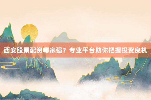 西安股票配资哪家强？专业平台助你把握投资良机