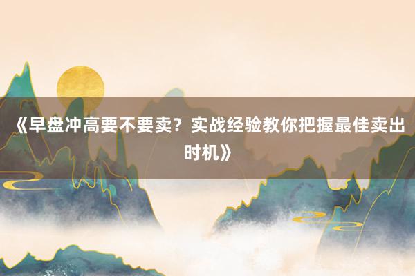 《早盘冲高要不要卖？实战经验教你把握最佳卖出时机》