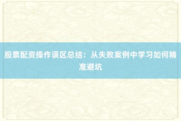 股票配资操作误区总结：从失败案例中学习如何精准避坑