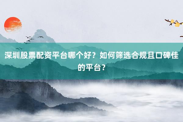 深圳股票配资平台哪个好？如何筛选合规且口碑佳的平台？