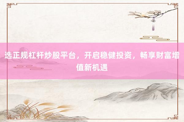 选正规杠杆炒股平台，开启稳健投资，畅享财富增值新机遇