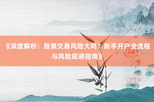 《深度解析：股票交易风险大吗？新手开户全流程与风险规避指南》