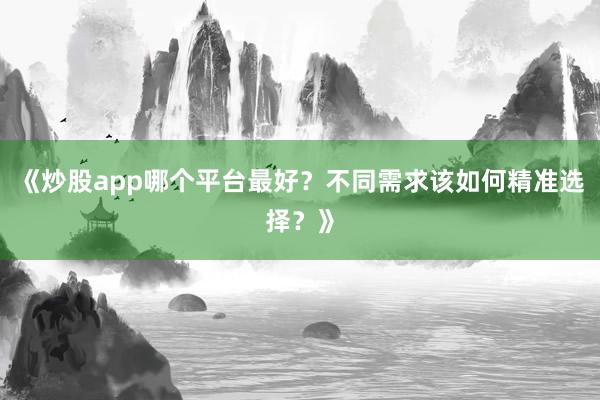 《炒股app哪个平台最好？不同需求该如何精准选择？》