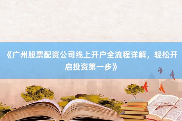 《广州股票配资公司线上开户全流程详解，轻松开启投资第一步》