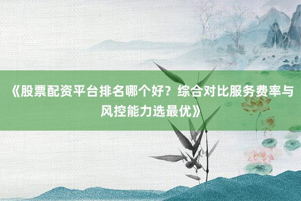 《股票配资平台排名哪个好？综合对比服务费率与风控能力选最优》
