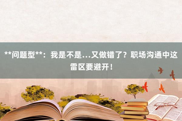 **问题型**：我是不是…又做错了？职场沟通中这雷区要避开！