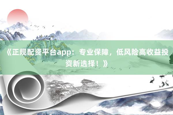 《正规配资平台app：专业保障，低风险高收益投资新选择！》