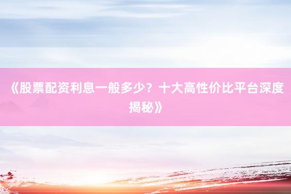 《股票配资利息一般多少？十大高性价比平台深度揭秘》