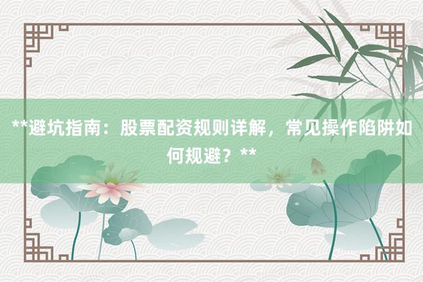 **避坑指南：股票配资规则详解，常见操作陷阱如何规避？**