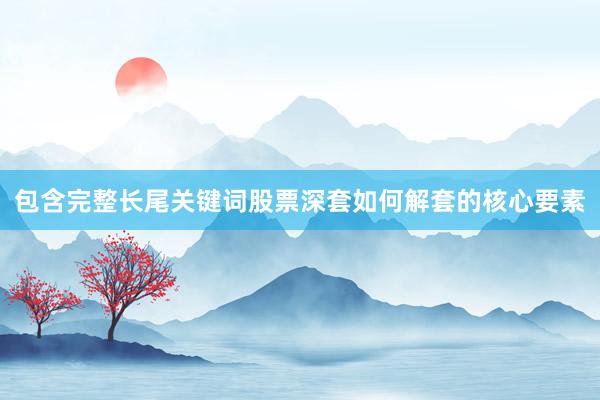 包含完整长尾关键词股票深套如何解套的核心要素