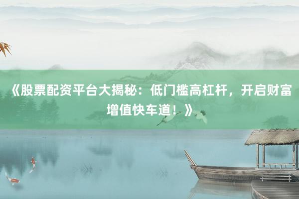 《股票配资平台大揭秘：低门槛高杠杆，开启财富增值快车道！》
