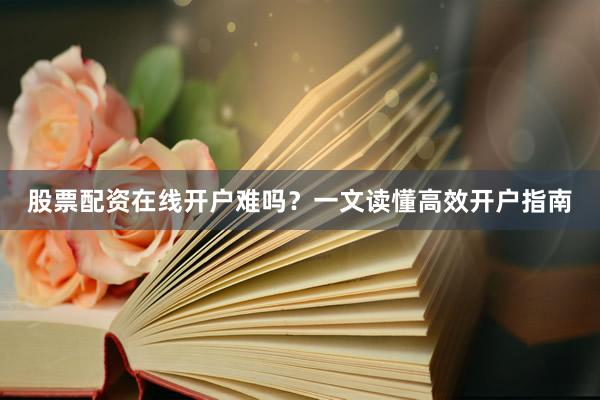 股票配资在线开户难吗？一文读懂高效开户指南