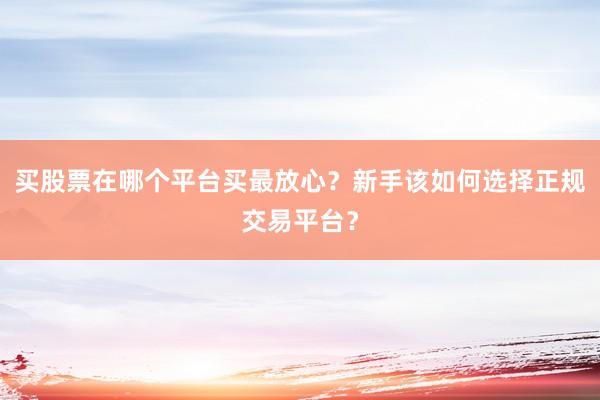 买股票在哪个平台买最放心？新手该如何选择正规交易平台？