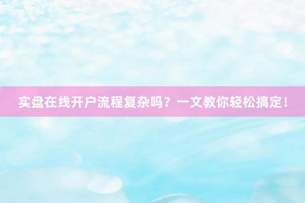 实盘在线开户流程复杂吗？一文教你轻松搞定！