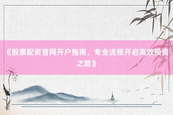 《股票配资官网开户指南，专业流程开启高效投资之路》