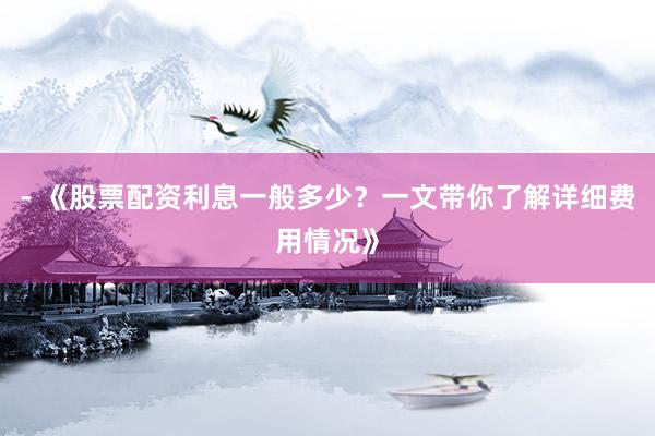 - 《股票配资利息一般多少？一文带你了解详细费用情况》